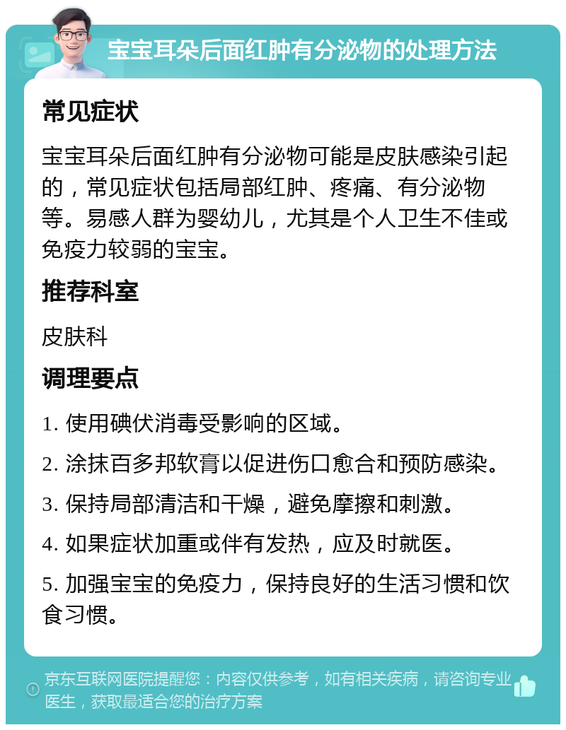 宝宝耳朵后面红肿有分泌物的处理方法 常见症状 宝宝耳朵后面红肿有分泌物可能是皮肤感染引起的，常见症状包括局部红肿、疼痛、有分泌物等。易感人群为婴幼儿，尤其是个人卫生不佳或免疫力较弱的宝宝。 推荐科室 皮肤科 调理要点 1. 使用碘伏消毒受影响的区域。 2. 涂抹百多邦软膏以促进伤口愈合和预防感染。 3. 保持局部清洁和干燥，避免摩擦和刺激。 4. 如果症状加重或伴有发热，应及时就医。 5. 加强宝宝的免疫力，保持良好的生活习惯和饮食习惯。