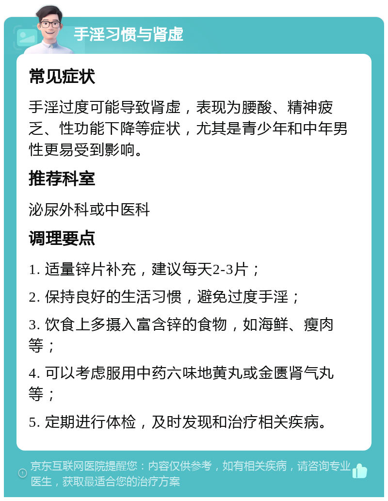 手淫习惯与肾虚 常见症状 手淫过度可能导致肾虚，表现为腰酸、精神疲乏、性功能下降等症状，尤其是青少年和中年男性更易受到影响。 推荐科室 泌尿外科或中医科 调理要点 1. 适量锌片补充，建议每天2-3片； 2. 保持良好的生活习惯，避免过度手淫； 3. 饮食上多摄入富含锌的食物，如海鲜、瘦肉等； 4. 可以考虑服用中药六味地黄丸或金匮肾气丸等； 5. 定期进行体检，及时发现和治疗相关疾病。