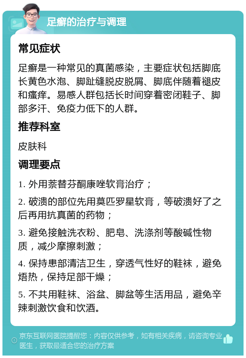 足癣的治疗与调理 常见症状 足癣是一种常见的真菌感染，主要症状包括脚底长黄色水泡、脚趾缝脱皮脱屑、脚底伴随着褪皮和瘙痒。易感人群包括长时间穿着密闭鞋子、脚部多汗、免疫力低下的人群。 推荐科室 皮肤科 调理要点 1. 外用萘替芬酮康唑软膏治疗； 2. 破溃的部位先用莫匹罗星软膏，等破溃好了之后再用抗真菌的药物； 3. 避免接触洗衣粉、肥皂、洗涤剂等酸碱性物质，减少摩擦刺激； 4. 保持患部清洁卫生，穿透气性好的鞋袜，避免焐热，保持足部干燥； 5. 不共用鞋袜、浴盆、脚盆等生活用品，避免辛辣刺激饮食和饮酒。