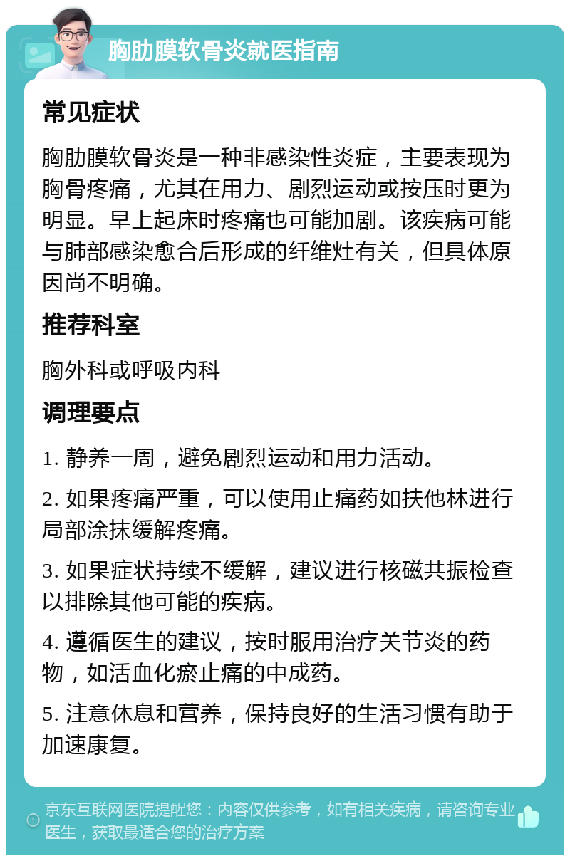 胸肋膜软骨炎就医指南 常见症状 胸肋膜软骨炎是一种非感染性炎症，主要表现为胸骨疼痛，尤其在用力、剧烈运动或按压时更为明显。早上起床时疼痛也可能加剧。该疾病可能与肺部感染愈合后形成的纤维灶有关，但具体原因尚不明确。 推荐科室 胸外科或呼吸内科 调理要点 1. 静养一周，避免剧烈运动和用力活动。 2. 如果疼痛严重，可以使用止痛药如扶他林进行局部涂抹缓解疼痛。 3. 如果症状持续不缓解，建议进行核磁共振检查以排除其他可能的疾病。 4. 遵循医生的建议，按时服用治疗关节炎的药物，如活血化瘀止痛的中成药。 5. 注意休息和营养，保持良好的生活习惯有助于加速康复。