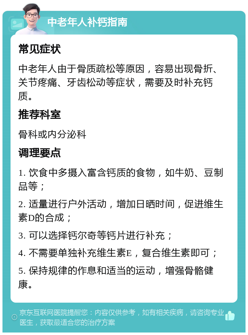 中老年人补钙指南 常见症状 中老年人由于骨质疏松等原因，容易出现骨折、关节疼痛、牙齿松动等症状，需要及时补充钙质。 推荐科室 骨科或内分泌科 调理要点 1. 饮食中多摄入富含钙质的食物，如牛奶、豆制品等； 2. 适量进行户外活动，增加日晒时间，促进维生素D的合成； 3. 可以选择钙尔奇等钙片进行补充； 4. 不需要单独补充维生素E，复合维生素即可； 5. 保持规律的作息和适当的运动，增强骨骼健康。