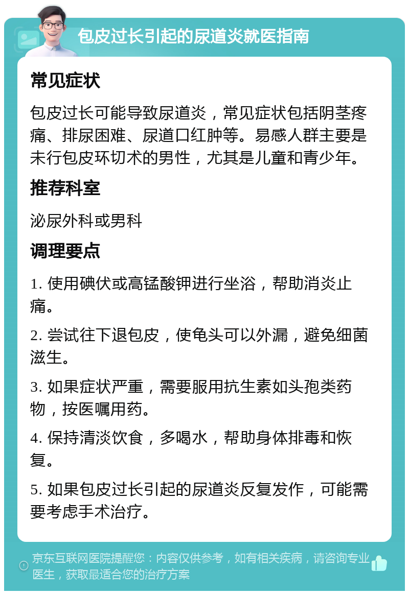 包皮过长引起的尿道炎就医指南 常见症状 包皮过长可能导致尿道炎，常见症状包括阴茎疼痛、排尿困难、尿道口红肿等。易感人群主要是未行包皮环切术的男性，尤其是儿童和青少年。 推荐科室 泌尿外科或男科 调理要点 1. 使用碘伏或高锰酸钾进行坐浴，帮助消炎止痛。 2. 尝试往下退包皮，使龟头可以外漏，避免细菌滋生。 3. 如果症状严重，需要服用抗生素如头孢类药物，按医嘱用药。 4. 保持清淡饮食，多喝水，帮助身体排毒和恢复。 5. 如果包皮过长引起的尿道炎反复发作，可能需要考虑手术治疗。