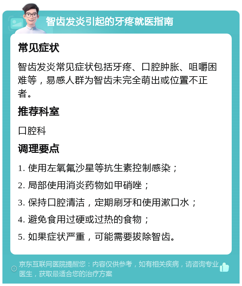 智齿发炎引起的牙疼就医指南 常见症状 智齿发炎常见症状包括牙疼、口腔肿胀、咀嚼困难等，易感人群为智齿未完全萌出或位置不正者。 推荐科室 口腔科 调理要点 1. 使用左氧氟沙星等抗生素控制感染； 2. 局部使用消炎药物如甲硝唑； 3. 保持口腔清洁，定期刷牙和使用漱口水； 4. 避免食用过硬或过热的食物； 5. 如果症状严重，可能需要拔除智齿。