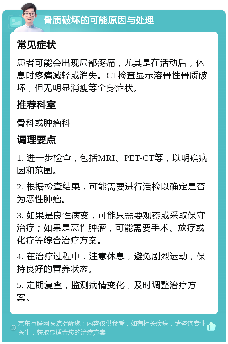 骨质破坏的可能原因与处理 常见症状 患者可能会出现局部疼痛，尤其是在活动后，休息时疼痛减轻或消失。CT检查显示溶骨性骨质破坏，但无明显消瘦等全身症状。 推荐科室 骨科或肿瘤科 调理要点 1. 进一步检查，包括MRI、PET-CT等，以明确病因和范围。 2. 根据检查结果，可能需要进行活检以确定是否为恶性肿瘤。 3. 如果是良性病变，可能只需要观察或采取保守治疗；如果是恶性肿瘤，可能需要手术、放疗或化疗等综合治疗方案。 4. 在治疗过程中，注意休息，避免剧烈运动，保持良好的营养状态。 5. 定期复查，监测病情变化，及时调整治疗方案。