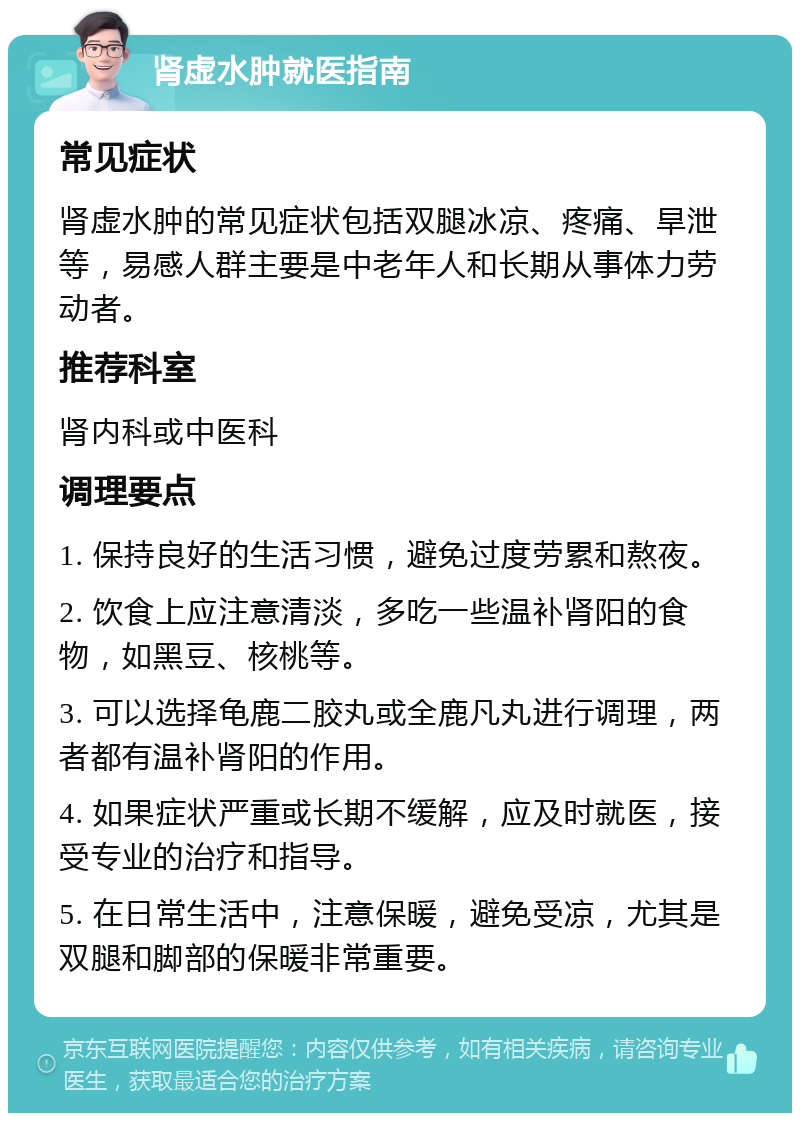 肾虚水肿就医指南 常见症状 肾虚水肿的常见症状包括双腿冰凉、疼痛、旱泄等，易感人群主要是中老年人和长期从事体力劳动者。 推荐科室 肾内科或中医科 调理要点 1. 保持良好的生活习惯，避免过度劳累和熬夜。 2. 饮食上应注意清淡，多吃一些温补肾阳的食物，如黑豆、核桃等。 3. 可以选择龟鹿二胶丸或全鹿凡丸进行调理，两者都有温补肾阳的作用。 4. 如果症状严重或长期不缓解，应及时就医，接受专业的治疗和指导。 5. 在日常生活中，注意保暖，避免受凉，尤其是双腿和脚部的保暖非常重要。