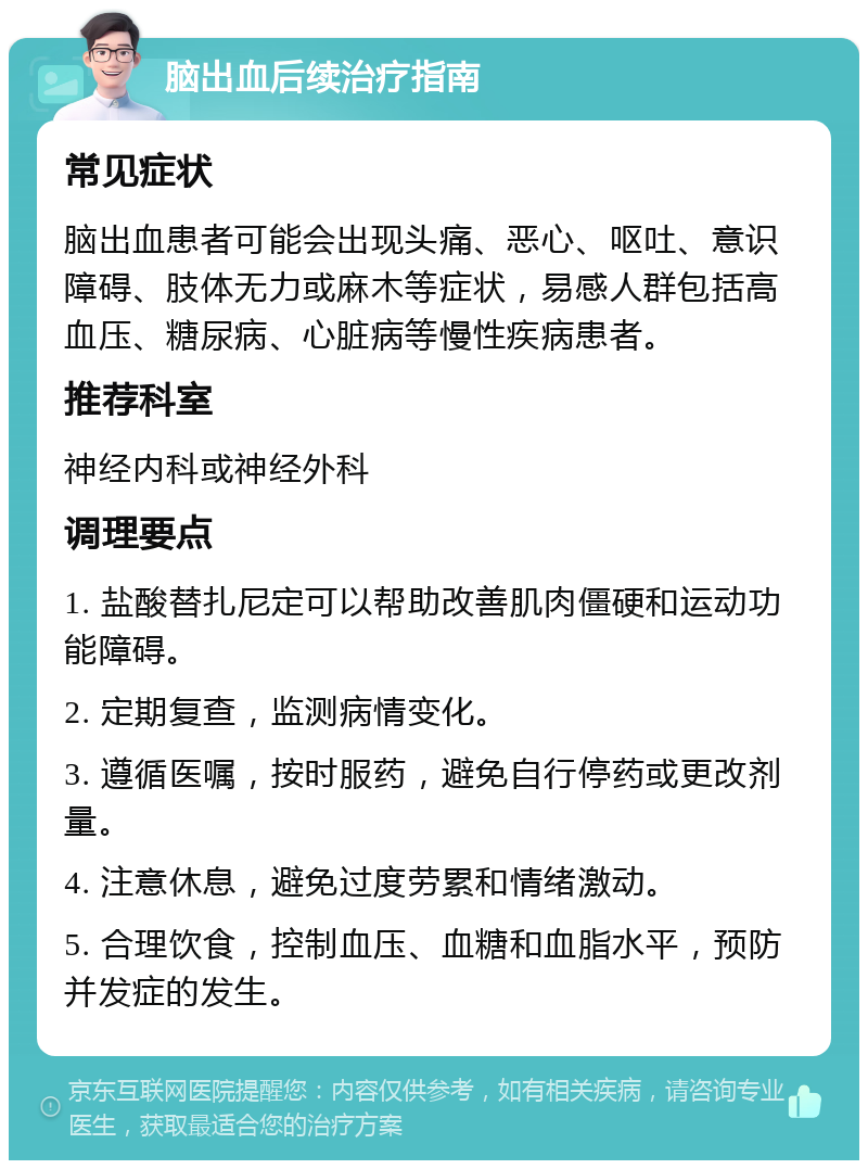 脑出血后续治疗指南 常见症状 脑出血患者可能会出现头痛、恶心、呕吐、意识障碍、肢体无力或麻木等症状，易感人群包括高血压、糖尿病、心脏病等慢性疾病患者。 推荐科室 神经内科或神经外科 调理要点 1. 盐酸替扎尼定可以帮助改善肌肉僵硬和运动功能障碍。 2. 定期复查，监测病情变化。 3. 遵循医嘱，按时服药，避免自行停药或更改剂量。 4. 注意休息，避免过度劳累和情绪激动。 5. 合理饮食，控制血压、血糖和血脂水平，预防并发症的发生。