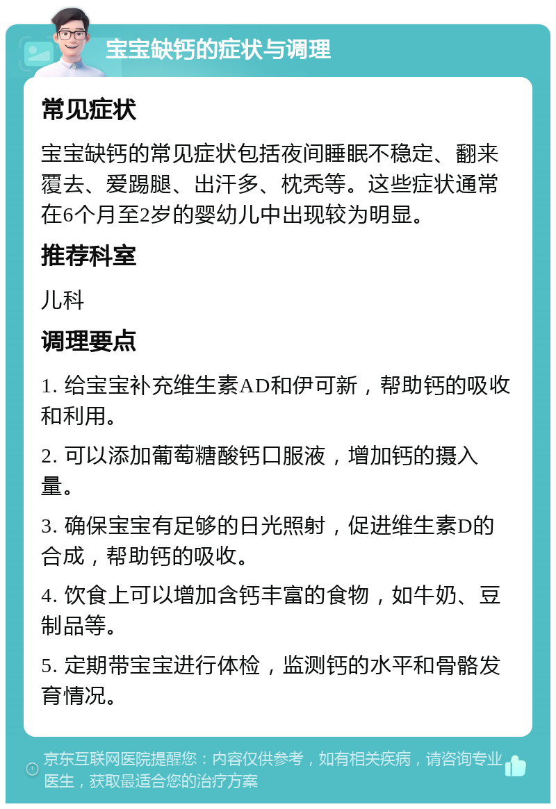 宝宝缺钙的症状与调理 常见症状 宝宝缺钙的常见症状包括夜间睡眠不稳定、翻来覆去、爱踢腿、出汗多、枕秃等。这些症状通常在6个月至2岁的婴幼儿中出现较为明显。 推荐科室 儿科 调理要点 1. 给宝宝补充维生素AD和伊可新，帮助钙的吸收和利用。 2. 可以添加葡萄糖酸钙口服液，增加钙的摄入量。 3. 确保宝宝有足够的日光照射，促进维生素D的合成，帮助钙的吸收。 4. 饮食上可以增加含钙丰富的食物，如牛奶、豆制品等。 5. 定期带宝宝进行体检，监测钙的水平和骨骼发育情况。