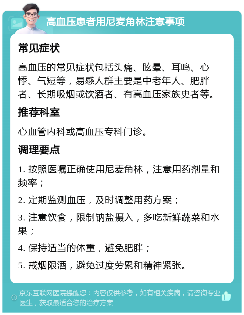 高血压患者用尼麦角林注意事项 常见症状 高血压的常见症状包括头痛、眩晕、耳鸣、心悸、气短等，易感人群主要是中老年人、肥胖者、长期吸烟或饮酒者、有高血压家族史者等。 推荐科室 心血管内科或高血压专科门诊。 调理要点 1. 按照医嘱正确使用尼麦角林，注意用药剂量和频率； 2. 定期监测血压，及时调整用药方案； 3. 注意饮食，限制钠盐摄入，多吃新鲜蔬菜和水果； 4. 保持适当的体重，避免肥胖； 5. 戒烟限酒，避免过度劳累和精神紧张。