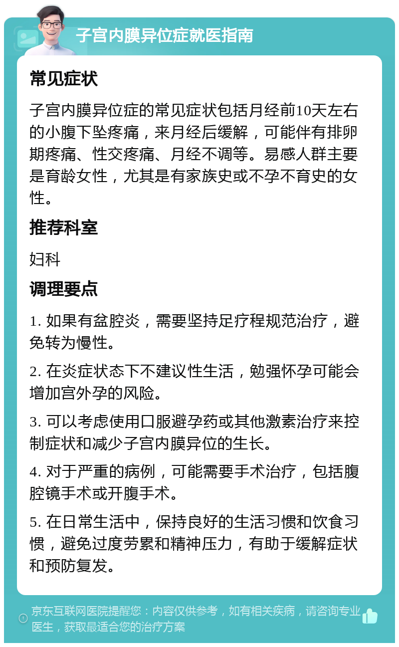 子宫内膜异位症就医指南 常见症状 子宫内膜异位症的常见症状包括月经前10天左右的小腹下坠疼痛，来月经后缓解，可能伴有排卵期疼痛、性交疼痛、月经不调等。易感人群主要是育龄女性，尤其是有家族史或不孕不育史的女性。 推荐科室 妇科 调理要点 1. 如果有盆腔炎，需要坚持足疗程规范治疗，避免转为慢性。 2. 在炎症状态下不建议性生活，勉强怀孕可能会增加宫外孕的风险。 3. 可以考虑使用口服避孕药或其他激素治疗来控制症状和减少子宫内膜异位的生长。 4. 对于严重的病例，可能需要手术治疗，包括腹腔镜手术或开腹手术。 5. 在日常生活中，保持良好的生活习惯和饮食习惯，避免过度劳累和精神压力，有助于缓解症状和预防复发。