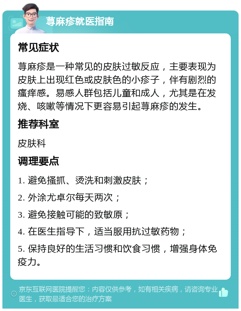 荨麻疹就医指南 常见症状 荨麻疹是一种常见的皮肤过敏反应，主要表现为皮肤上出现红色或皮肤色的小疹子，伴有剧烈的瘙痒感。易感人群包括儿童和成人，尤其是在发烧、咳嗽等情况下更容易引起荨麻疹的发生。 推荐科室 皮肤科 调理要点 1. 避免搔抓、烫洗和刺激皮肤； 2. 外涂尤卓尔每天两次； 3. 避免接触可能的致敏原； 4. 在医生指导下，适当服用抗过敏药物； 5. 保持良好的生活习惯和饮食习惯，增强身体免疫力。