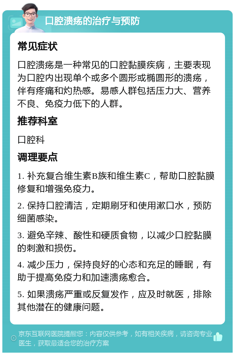 口腔溃疡的治疗与预防 常见症状 口腔溃疡是一种常见的口腔黏膜疾病，主要表现为口腔内出现单个或多个圆形或椭圆形的溃疡，伴有疼痛和灼热感。易感人群包括压力大、营养不良、免疫力低下的人群。 推荐科室 口腔科 调理要点 1. 补充复合维生素B族和维生素C，帮助口腔黏膜修复和增强免疫力。 2. 保持口腔清洁，定期刷牙和使用漱口水，预防细菌感染。 3. 避免辛辣、酸性和硬质食物，以减少口腔黏膜的刺激和损伤。 4. 减少压力，保持良好的心态和充足的睡眠，有助于提高免疫力和加速溃疡愈合。 5. 如果溃疡严重或反复发作，应及时就医，排除其他潜在的健康问题。