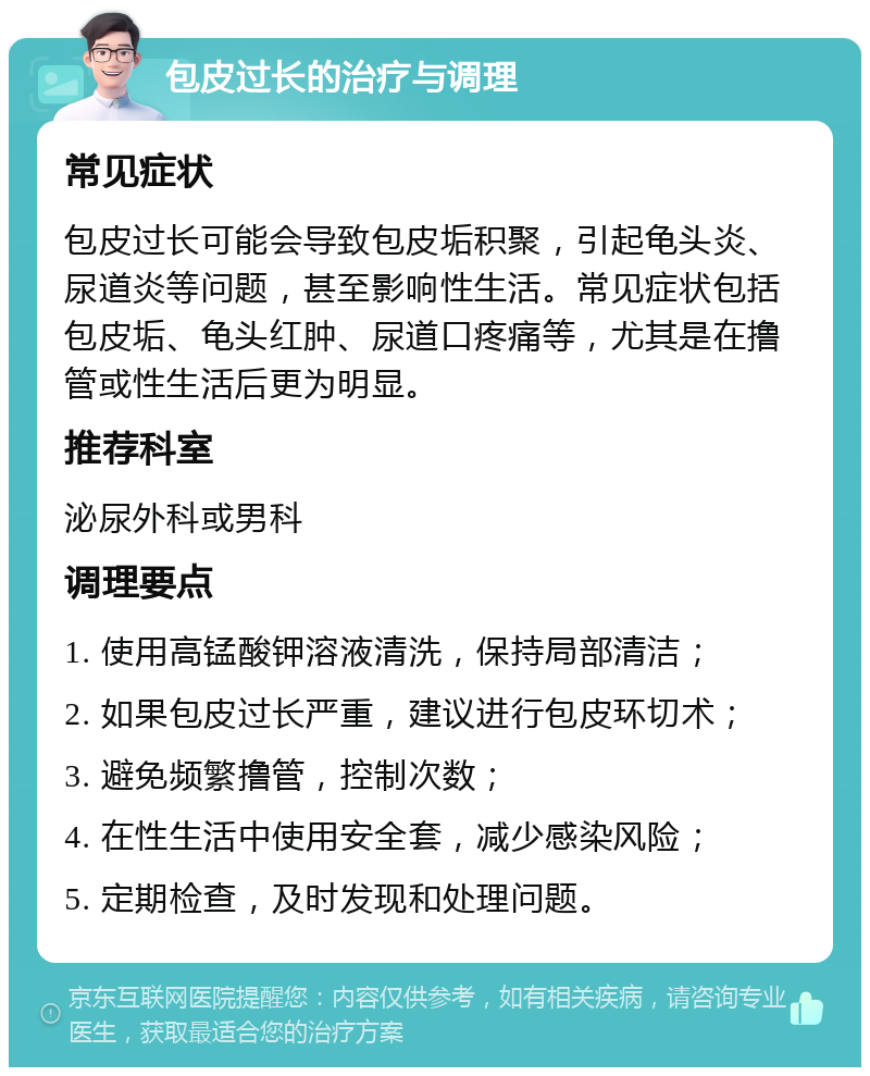 包皮过长的治疗与调理 常见症状 包皮过长可能会导致包皮垢积聚，引起龟头炎、尿道炎等问题，甚至影响性生活。常见症状包括包皮垢、龟头红肿、尿道口疼痛等，尤其是在撸管或性生活后更为明显。 推荐科室 泌尿外科或男科 调理要点 1. 使用高锰酸钾溶液清洗，保持局部清洁； 2. 如果包皮过长严重，建议进行包皮环切术； 3. 避免频繁撸管，控制次数； 4. 在性生活中使用安全套，减少感染风险； 5. 定期检查，及时发现和处理问题。