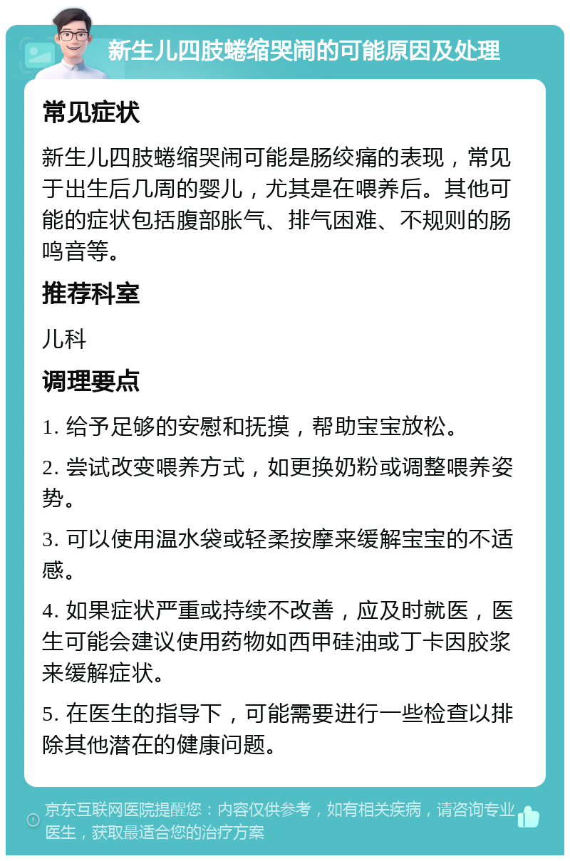 新生儿四肢蜷缩哭闹的可能原因及处理 常见症状 新生儿四肢蜷缩哭闹可能是肠绞痛的表现，常见于出生后几周的婴儿，尤其是在喂养后。其他可能的症状包括腹部胀气、排气困难、不规则的肠鸣音等。 推荐科室 儿科 调理要点 1. 给予足够的安慰和抚摸，帮助宝宝放松。 2. 尝试改变喂养方式，如更换奶粉或调整喂养姿势。 3. 可以使用温水袋或轻柔按摩来缓解宝宝的不适感。 4. 如果症状严重或持续不改善，应及时就医，医生可能会建议使用药物如西甲硅油或丁卡因胶浆来缓解症状。 5. 在医生的指导下，可能需要进行一些检查以排除其他潜在的健康问题。