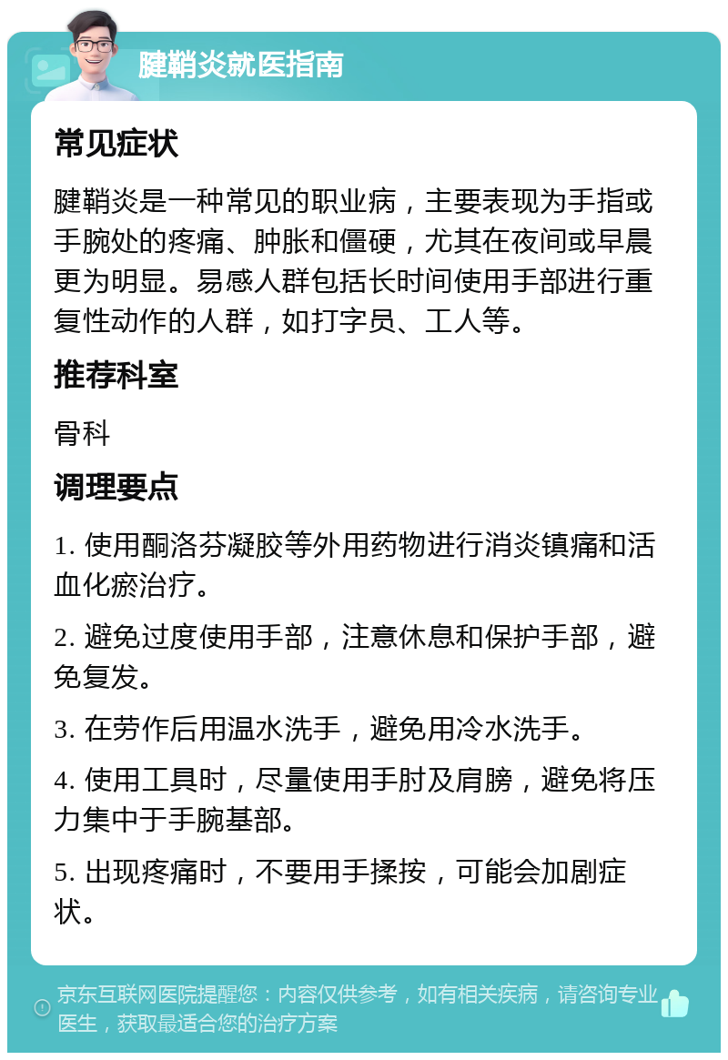 腱鞘炎就医指南 常见症状 腱鞘炎是一种常见的职业病，主要表现为手指或手腕处的疼痛、肿胀和僵硬，尤其在夜间或早晨更为明显。易感人群包括长时间使用手部进行重复性动作的人群，如打字员、工人等。 推荐科室 骨科 调理要点 1. 使用酮洛芬凝胶等外用药物进行消炎镇痛和活血化瘀治疗。 2. 避免过度使用手部，注意休息和保护手部，避免复发。 3. 在劳作后用温水洗手，避免用冷水洗手。 4. 使用工具时，尽量使用手肘及肩膀，避免将压力集中于手腕基部。 5. 出现疼痛时，不要用手揉按，可能会加剧症状。