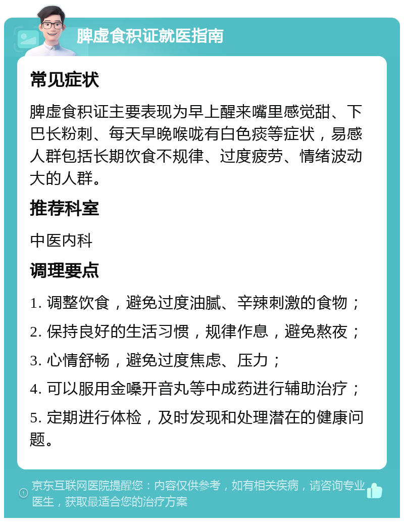 脾虚食积证就医指南 常见症状 脾虚食积证主要表现为早上醒来嘴里感觉甜、下巴长粉刺、每天早晚喉咙有白色痰等症状，易感人群包括长期饮食不规律、过度疲劳、情绪波动大的人群。 推荐科室 中医内科 调理要点 1. 调整饮食，避免过度油腻、辛辣刺激的食物； 2. 保持良好的生活习惯，规律作息，避免熬夜； 3. 心情舒畅，避免过度焦虑、压力； 4. 可以服用金嗓开音丸等中成药进行辅助治疗； 5. 定期进行体检，及时发现和处理潜在的健康问题。