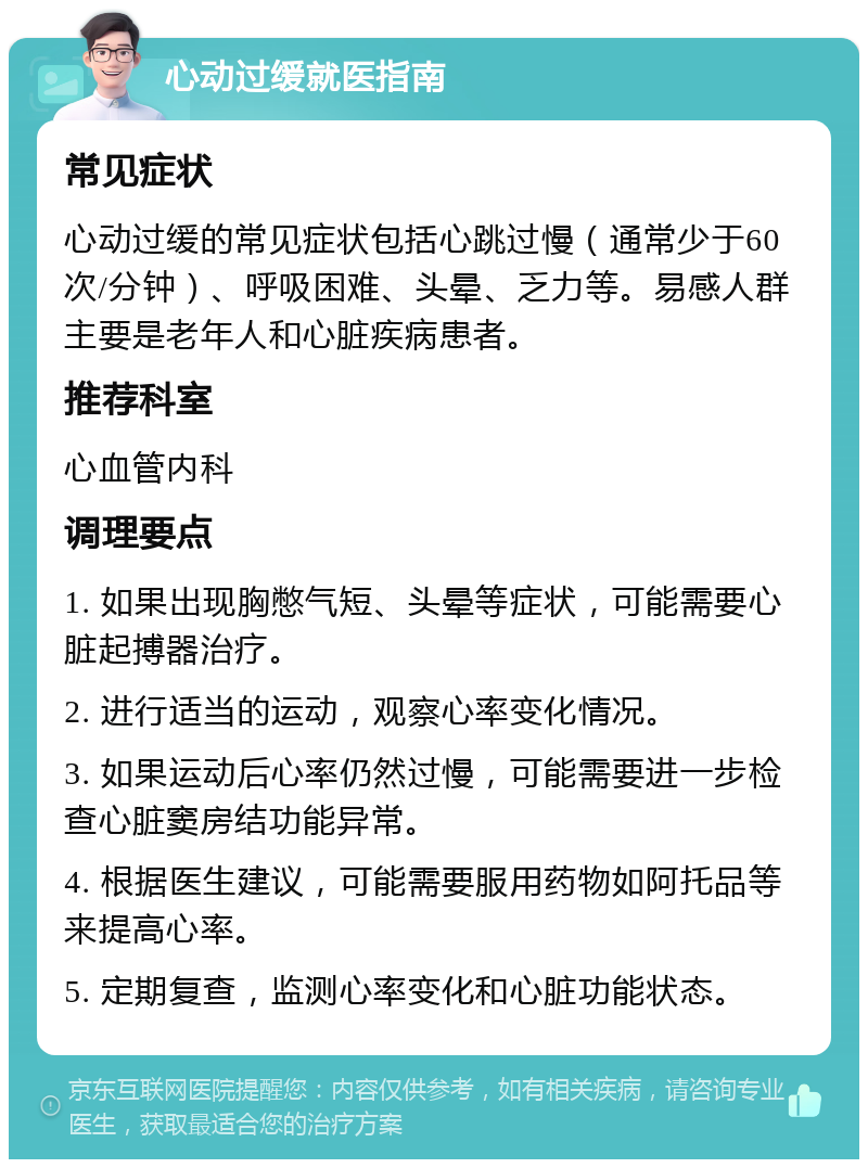 心动过缓就医指南 常见症状 心动过缓的常见症状包括心跳过慢（通常少于60次/分钟）、呼吸困难、头晕、乏力等。易感人群主要是老年人和心脏疾病患者。 推荐科室 心血管内科 调理要点 1. 如果出现胸憋气短、头晕等症状，可能需要心脏起搏器治疗。 2. 进行适当的运动，观察心率变化情况。 3. 如果运动后心率仍然过慢，可能需要进一步检查心脏窦房结功能异常。 4. 根据医生建议，可能需要服用药物如阿托品等来提高心率。 5. 定期复查，监测心率变化和心脏功能状态。