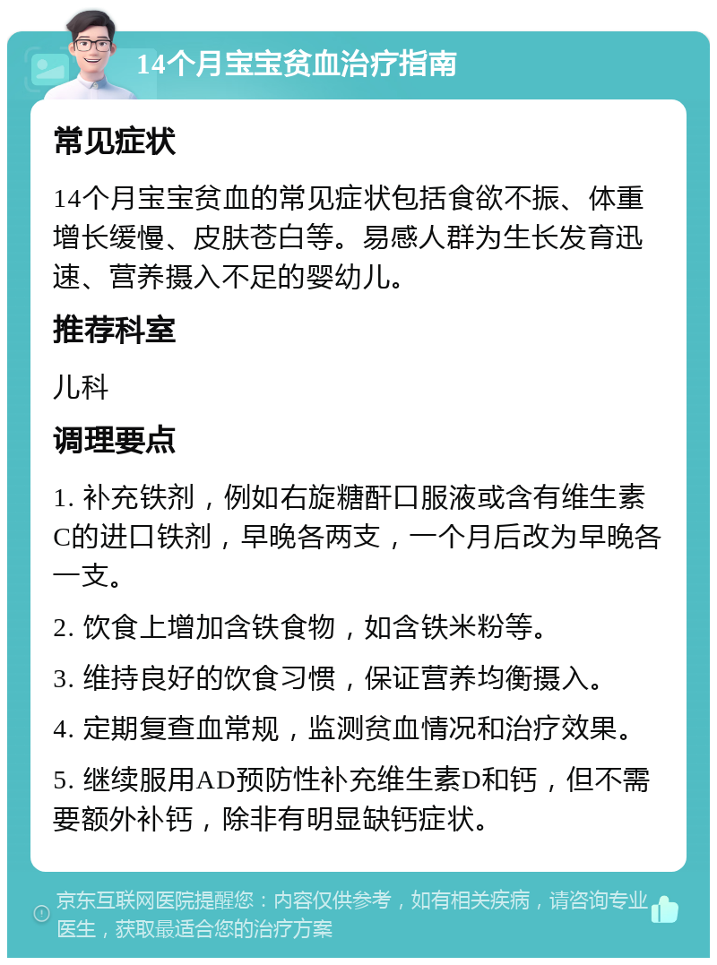 14个月宝宝贫血治疗指南 常见症状 14个月宝宝贫血的常见症状包括食欲不振、体重增长缓慢、皮肤苍白等。易感人群为生长发育迅速、营养摄入不足的婴幼儿。 推荐科室 儿科 调理要点 1. 补充铁剂，例如右旋糖酐口服液或含有维生素C的进口铁剂，早晚各两支，一个月后改为早晚各一支。 2. 饮食上增加含铁食物，如含铁米粉等。 3. 维持良好的饮食习惯，保证营养均衡摄入。 4. 定期复查血常规，监测贫血情况和治疗效果。 5. 继续服用AD预防性补充维生素D和钙，但不需要额外补钙，除非有明显缺钙症状。