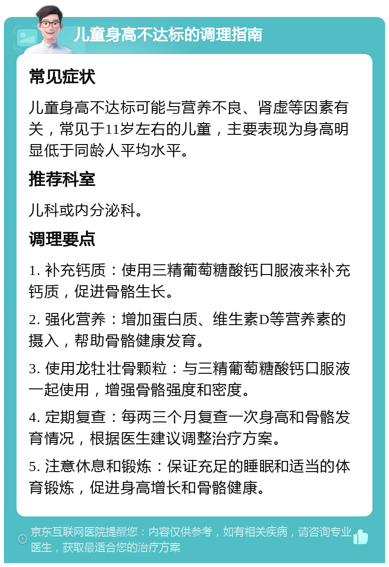 儿童身高不达标的调理指南 常见症状 儿童身高不达标可能与营养不良、肾虚等因素有关，常见于11岁左右的儿童，主要表现为身高明显低于同龄人平均水平。 推荐科室 儿科或内分泌科。 调理要点 1. 补充钙质：使用三精葡萄糖酸钙口服液来补充钙质，促进骨骼生长。 2. 强化营养：增加蛋白质、维生素D等营养素的摄入，帮助骨骼健康发育。 3. 使用龙牡壮骨颗粒：与三精葡萄糖酸钙口服液一起使用，增强骨骼强度和密度。 4. 定期复查：每两三个月复查一次身高和骨骼发育情况，根据医生建议调整治疗方案。 5. 注意休息和锻炼：保证充足的睡眠和适当的体育锻炼，促进身高增长和骨骼健康。