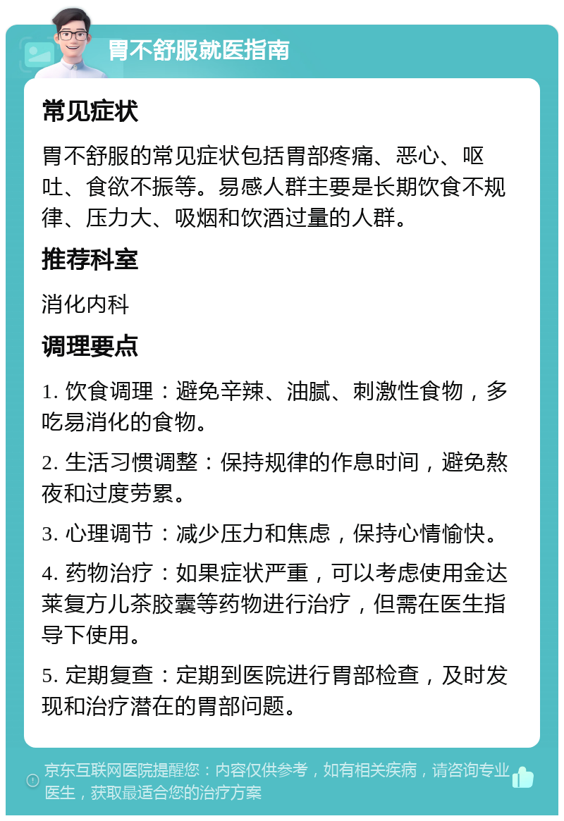 胃不舒服就医指南 常见症状 胃不舒服的常见症状包括胃部疼痛、恶心、呕吐、食欲不振等。易感人群主要是长期饮食不规律、压力大、吸烟和饮酒过量的人群。 推荐科室 消化内科 调理要点 1. 饮食调理：避免辛辣、油腻、刺激性食物，多吃易消化的食物。 2. 生活习惯调整：保持规律的作息时间，避免熬夜和过度劳累。 3. 心理调节：减少压力和焦虑，保持心情愉快。 4. 药物治疗：如果症状严重，可以考虑使用金达莱复方儿茶胶囊等药物进行治疗，但需在医生指导下使用。 5. 定期复查：定期到医院进行胃部检查，及时发现和治疗潜在的胃部问题。