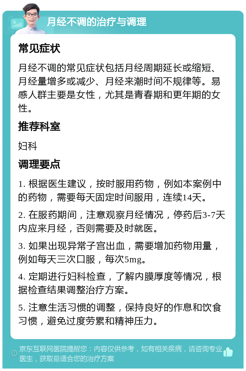 月经不调的治疗与调理 常见症状 月经不调的常见症状包括月经周期延长或缩短、月经量增多或减少、月经来潮时间不规律等。易感人群主要是女性，尤其是青春期和更年期的女性。 推荐科室 妇科 调理要点 1. 根据医生建议，按时服用药物，例如本案例中的药物，需要每天固定时间服用，连续14天。 2. 在服药期间，注意观察月经情况，停药后3-7天内应来月经，否则需要及时就医。 3. 如果出现异常子宫出血，需要增加药物用量，例如每天三次口服，每次5mg。 4. 定期进行妇科检查，了解内膜厚度等情况，根据检查结果调整治疗方案。 5. 注意生活习惯的调整，保持良好的作息和饮食习惯，避免过度劳累和精神压力。