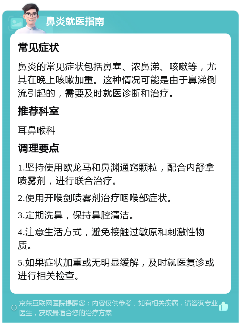 鼻炎就医指南 常见症状 鼻炎的常见症状包括鼻塞、浓鼻涕、咳嗽等，尤其在晚上咳嗽加重。这种情况可能是由于鼻涕倒流引起的，需要及时就医诊断和治疗。 推荐科室 耳鼻喉科 调理要点 1.坚持使用欧龙马和鼻渊通窍颗粒，配合内舒拿喷雾剂，进行联合治疗。 2.使用开喉剑喷雾剂治疗咽喉部症状。 3.定期洗鼻，保持鼻腔清洁。 4.注意生活方式，避免接触过敏原和刺激性物质。 5.如果症状加重或无明显缓解，及时就医复诊或进行相关检查。