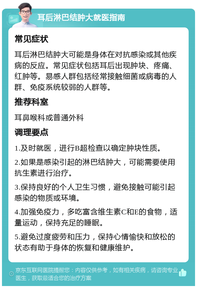 耳后淋巴结肿大就医指南 常见症状 耳后淋巴结肿大可能是身体在对抗感染或其他疾病的反应。常见症状包括耳后出现肿块、疼痛、红肿等。易感人群包括经常接触细菌或病毒的人群、免疫系统较弱的人群等。 推荐科室 耳鼻喉科或普通外科 调理要点 1.及时就医，进行B超检查以确定肿块性质。 2.如果是感染引起的淋巴结肿大，可能需要使用抗生素进行治疗。 3.保持良好的个人卫生习惯，避免接触可能引起感染的物质或环境。 4.加强免疫力，多吃富含维生素C和E的食物，适量运动，保持充足的睡眠。 5.避免过度疲劳和压力，保持心情愉快和放松的状态有助于身体的恢复和健康维护。