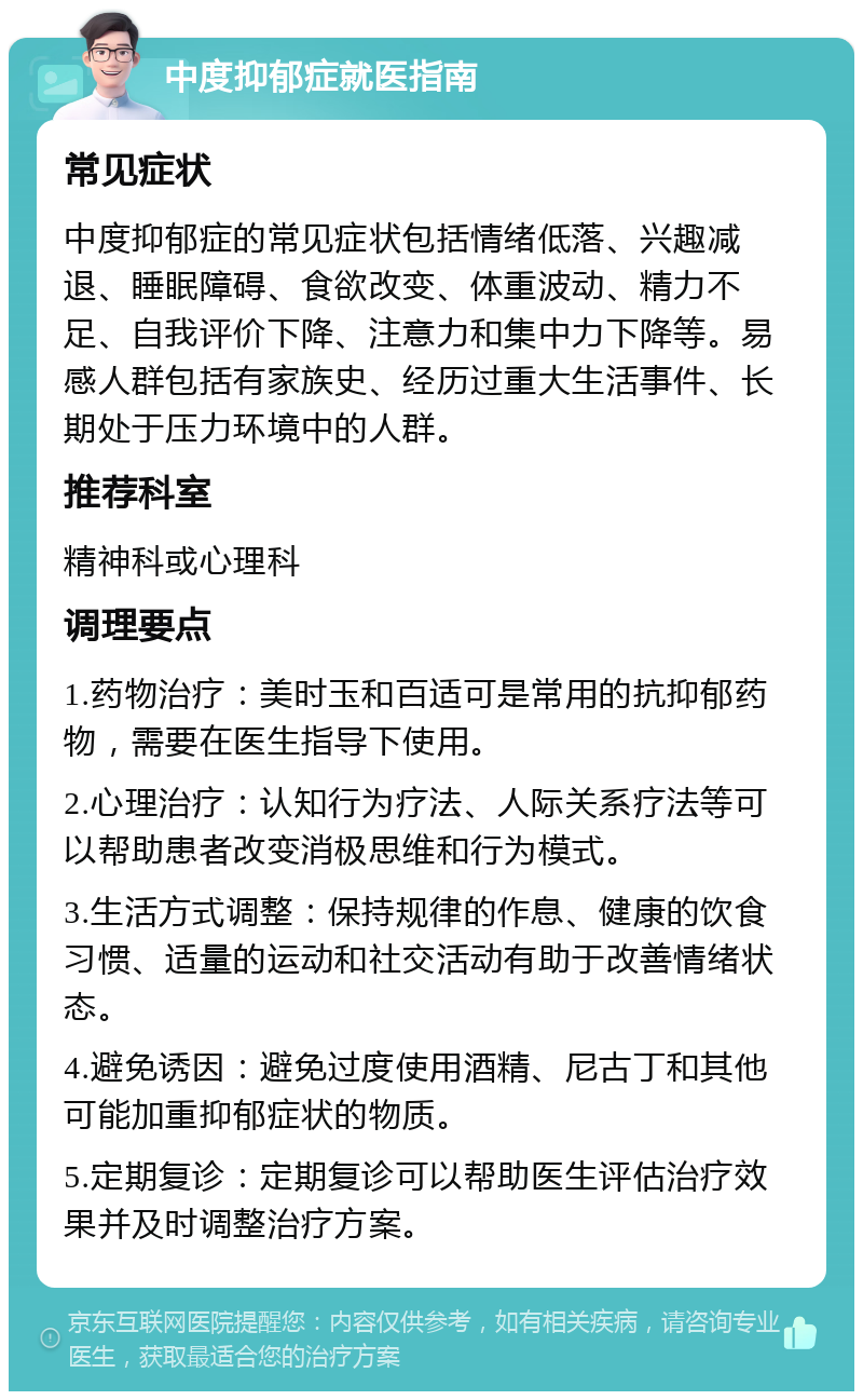 中度抑郁症就医指南 常见症状 中度抑郁症的常见症状包括情绪低落、兴趣减退、睡眠障碍、食欲改变、体重波动、精力不足、自我评价下降、注意力和集中力下降等。易感人群包括有家族史、经历过重大生活事件、长期处于压力环境中的人群。 推荐科室 精神科或心理科 调理要点 1.药物治疗：美时玉和百适可是常用的抗抑郁药物，需要在医生指导下使用。 2.心理治疗：认知行为疗法、人际关系疗法等可以帮助患者改变消极思维和行为模式。 3.生活方式调整：保持规律的作息、健康的饮食习惯、适量的运动和社交活动有助于改善情绪状态。 4.避免诱因：避免过度使用酒精、尼古丁和其他可能加重抑郁症状的物质。 5.定期复诊：定期复诊可以帮助医生评估治疗效果并及时调整治疗方案。