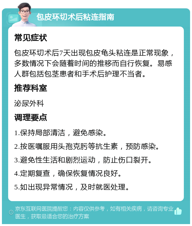 包皮环切术后粘连指南 常见症状 包皮环切术后7天出现包皮龟头粘连是正常现象，多数情况下会随着时间的推移而自行恢复。易感人群包括包茎患者和手术后护理不当者。 推荐科室 泌尿外科 调理要点 1.保持局部清洁，避免感染。 2.按医嘱服用头孢克肟等抗生素，预防感染。 3.避免性生活和剧烈运动，防止伤口裂开。 4.定期复查，确保恢复情况良好。 5.如出现异常情况，及时就医处理。