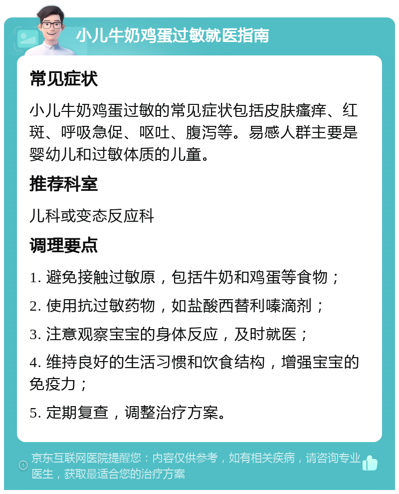 小儿牛奶鸡蛋过敏就医指南 常见症状 小儿牛奶鸡蛋过敏的常见症状包括皮肤瘙痒、红斑、呼吸急促、呕吐、腹泻等。易感人群主要是婴幼儿和过敏体质的儿童。 推荐科室 儿科或变态反应科 调理要点 1. 避免接触过敏原，包括牛奶和鸡蛋等食物； 2. 使用抗过敏药物，如盐酸西替利嗪滴剂； 3. 注意观察宝宝的身体反应，及时就医； 4. 维持良好的生活习惯和饮食结构，增强宝宝的免疫力； 5. 定期复查，调整治疗方案。