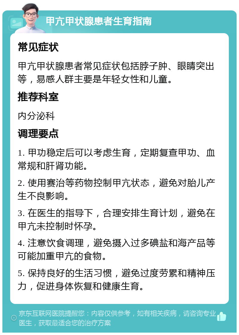 甲亢甲状腺患者生育指南 常见症状 甲亢甲状腺患者常见症状包括脖子肿、眼睛突出等，易感人群主要是年轻女性和儿童。 推荐科室 内分泌科 调理要点 1. 甲功稳定后可以考虑生育，定期复查甲功、血常规和肝肾功能。 2. 使用赛治等药物控制甲亢状态，避免对胎儿产生不良影响。 3. 在医生的指导下，合理安排生育计划，避免在甲亢未控制时怀孕。 4. 注意饮食调理，避免摄入过多碘盐和海产品等可能加重甲亢的食物。 5. 保持良好的生活习惯，避免过度劳累和精神压力，促进身体恢复和健康生育。