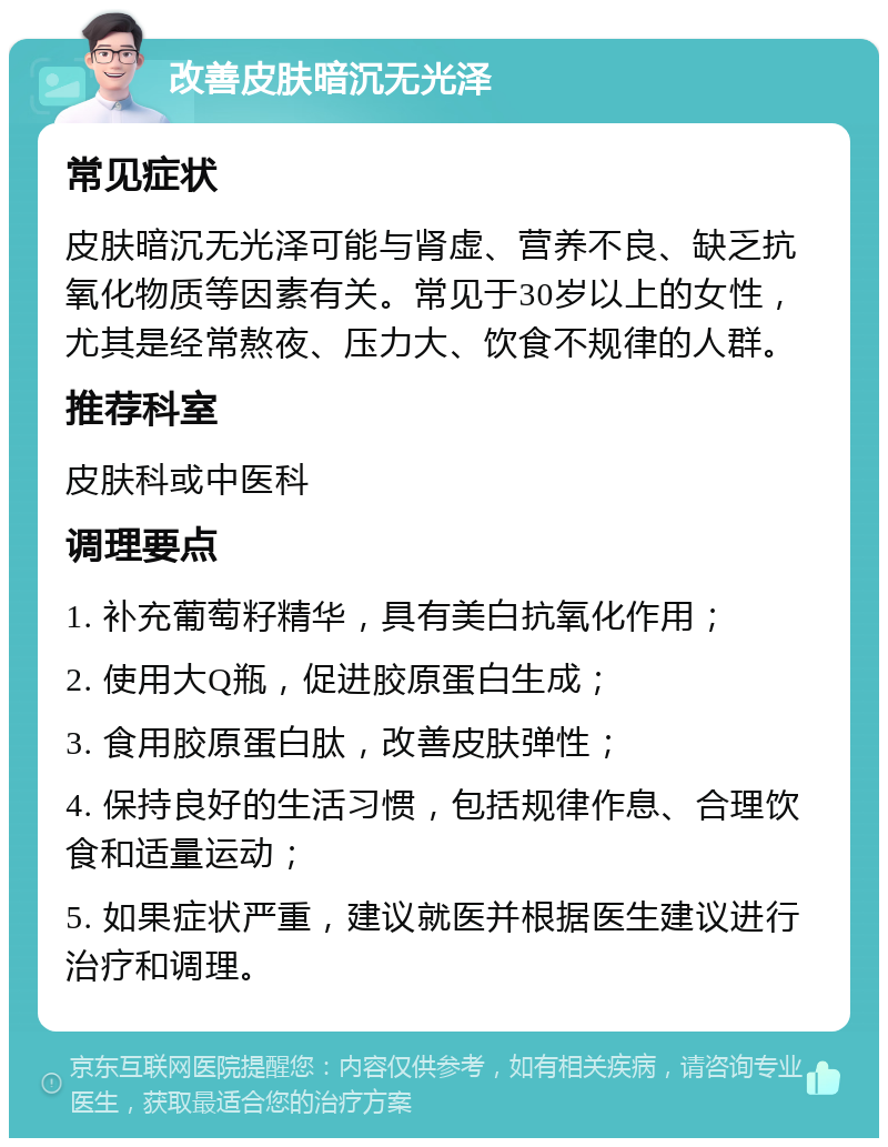 改善皮肤暗沉无光泽 常见症状 皮肤暗沉无光泽可能与肾虚、营养不良、缺乏抗氧化物质等因素有关。常见于30岁以上的女性，尤其是经常熬夜、压力大、饮食不规律的人群。 推荐科室 皮肤科或中医科 调理要点 1. 补充葡萄籽精华，具有美白抗氧化作用； 2. 使用大Q瓶，促进胶原蛋白生成； 3. 食用胶原蛋白肽，改善皮肤弹性； 4. 保持良好的生活习惯，包括规律作息、合理饮食和适量运动； 5. 如果症状严重，建议就医并根据医生建议进行治疗和调理。