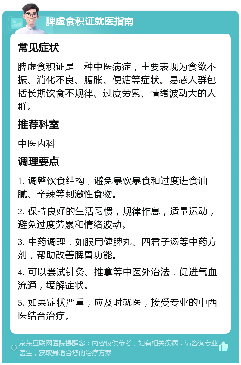 脾虚食积证就医指南 常见症状 脾虚食积证是一种中医病症，主要表现为食欲不振、消化不良、腹胀、便溏等症状。易感人群包括长期饮食不规律、过度劳累、情绪波动大的人群。 推荐科室 中医内科 调理要点 1. 调整饮食结构，避免暴饮暴食和过度进食油腻、辛辣等刺激性食物。 2. 保持良好的生活习惯，规律作息，适量运动，避免过度劳累和情绪波动。 3. 中药调理，如服用健脾丸、四君子汤等中药方剂，帮助改善脾胃功能。 4. 可以尝试针灸、推拿等中医外治法，促进气血流通，缓解症状。 5. 如果症状严重，应及时就医，接受专业的中西医结合治疗。