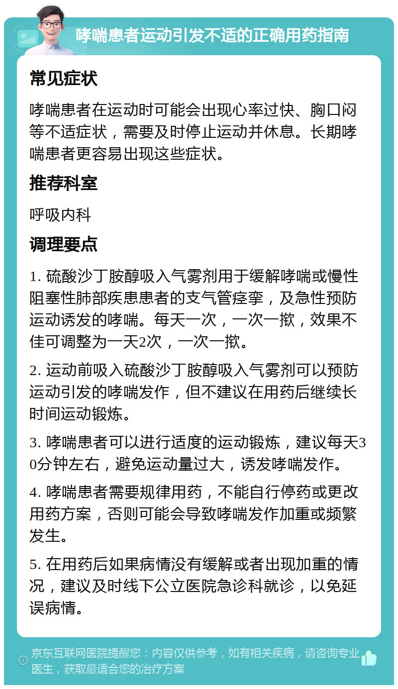 哮喘患者运动引发不适的正确用药指南 常见症状 哮喘患者在运动时可能会出现心率过快、胸口闷等不适症状，需要及时停止运动并休息。长期哮喘患者更容易出现这些症状。 推荐科室 呼吸内科 调理要点 1. 硫酸沙丁胺醇吸入气雾剂用于缓解哮喘或慢性阻塞性肺部疾患患者的支气管痉挛，及急性预防运动诱发的哮喘。每天一次，一次一揿，效果不佳可调整为一天2次，一次一揿。 2. 运动前吸入硫酸沙丁胺醇吸入气雾剂可以预防运动引发的哮喘发作，但不建议在用药后继续长时间运动锻炼。 3. 哮喘患者可以进行适度的运动锻炼，建议每天30分钟左右，避免运动量过大，诱发哮喘发作。 4. 哮喘患者需要规律用药，不能自行停药或更改用药方案，否则可能会导致哮喘发作加重或频繁发生。 5. 在用药后如果病情没有缓解或者出现加重的情况，建议及时线下公立医院急诊科就诊，以免延误病情。