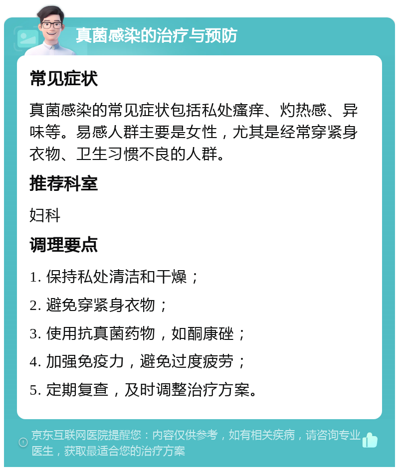 真菌感染的治疗与预防 常见症状 真菌感染的常见症状包括私处瘙痒、灼热感、异味等。易感人群主要是女性，尤其是经常穿紧身衣物、卫生习惯不良的人群。 推荐科室 妇科 调理要点 1. 保持私处清洁和干燥； 2. 避免穿紧身衣物； 3. 使用抗真菌药物，如酮康䂳； 4. 加强免疫力，避免过度疲劳； 5. 定期复查，及时调整治疗方案。