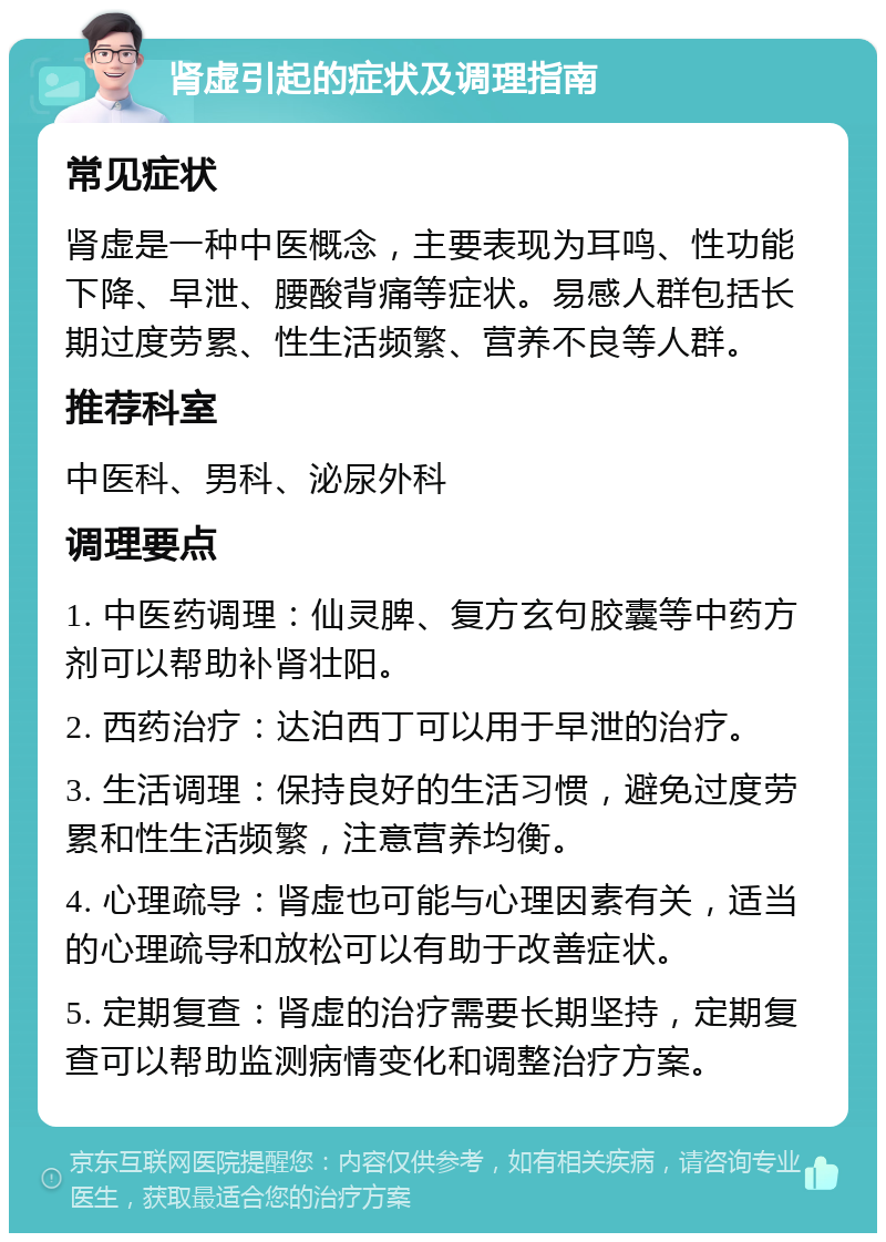 肾虚引起的症状及调理指南 常见症状 肾虚是一种中医概念，主要表现为耳鸣、性功能下降、早泄、腰酸背痛等症状。易感人群包括长期过度劳累、性生活频繁、营养不良等人群。 推荐科室 中医科、男科、泌尿外科 调理要点 1. 中医药调理：仙灵脾、复方玄句胶囊等中药方剂可以帮助补肾壮阳。 2. 西药治疗：达泊西丁可以用于早泄的治疗。 3. 生活调理：保持良好的生活习惯，避免过度劳累和性生活频繁，注意营养均衡。 4. 心理疏导：肾虚也可能与心理因素有关，适当的心理疏导和放松可以有助于改善症状。 5. 定期复查：肾虚的治疗需要长期坚持，定期复查可以帮助监测病情变化和调整治疗方案。