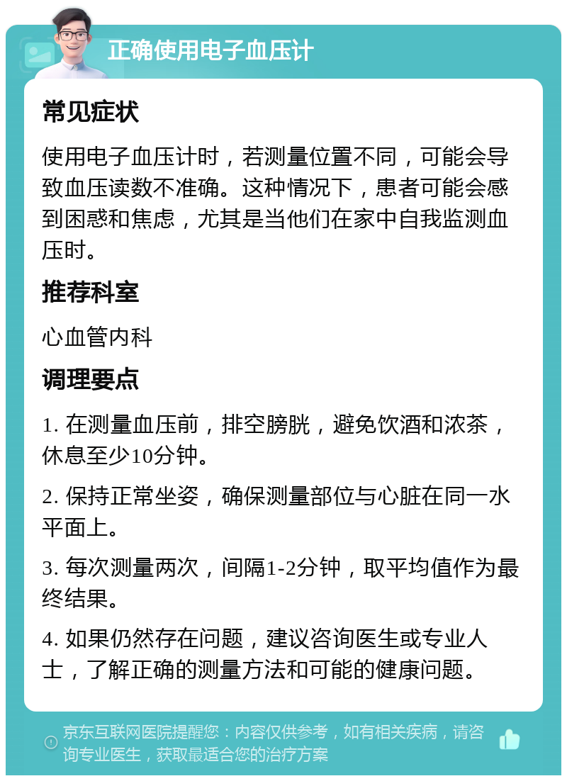 正确使用电子血压计 常见症状 使用电子血压计时，若测量位置不同，可能会导致血压读数不准确。这种情况下，患者可能会感到困惑和焦虑，尤其是当他们在家中自我监测血压时。 推荐科室 心血管内科 调理要点 1. 在测量血压前，排空膀胱，避免饮酒和浓茶，休息至少10分钟。 2. 保持正常坐姿，确保测量部位与心脏在同一水平面上。 3. 每次测量两次，间隔1-2分钟，取平均值作为最终结果。 4. 如果仍然存在问题，建议咨询医生或专业人士，了解正确的测量方法和可能的健康问题。