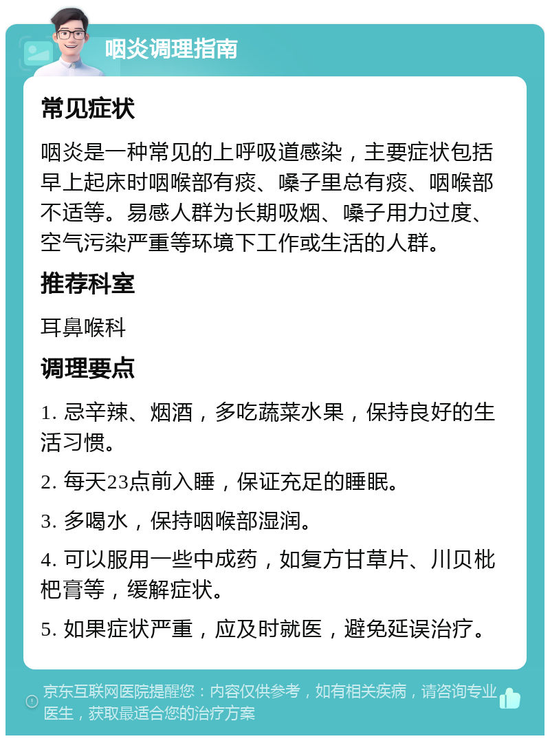 咽炎调理指南 常见症状 咽炎是一种常见的上呼吸道感染，主要症状包括早上起床时咽喉部有痰、嗓子里总有痰、咽喉部不适等。易感人群为长期吸烟、嗓子用力过度、空气污染严重等环境下工作或生活的人群。 推荐科室 耳鼻喉科 调理要点 1. 忌辛辣、烟酒，多吃蔬菜水果，保持良好的生活习惯。 2. 每天23点前入睡，保证充足的睡眠。 3. 多喝水，保持咽喉部湿润。 4. 可以服用一些中成药，如复方甘草片、川贝枇杷膏等，缓解症状。 5. 如果症状严重，应及时就医，避免延误治疗。