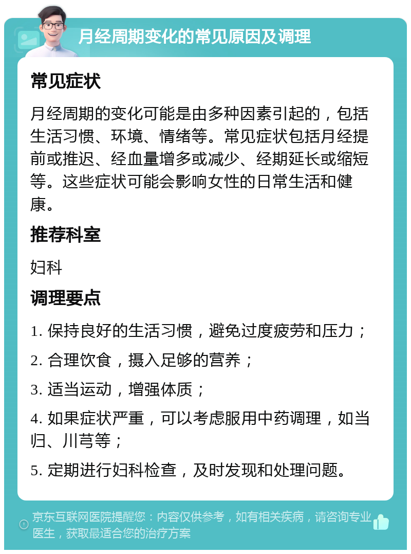 月经周期变化的常见原因及调理 常见症状 月经周期的变化可能是由多种因素引起的，包括生活习惯、环境、情绪等。常见症状包括月经提前或推迟、经血量增多或减少、经期延长或缩短等。这些症状可能会影响女性的日常生活和健康。 推荐科室 妇科 调理要点 1. 保持良好的生活习惯，避免过度疲劳和压力； 2. 合理饮食，摄入足够的营养； 3. 适当运动，增强体质； 4. 如果症状严重，可以考虑服用中药调理，如当归、川芎等； 5. 定期进行妇科检查，及时发现和处理问题。