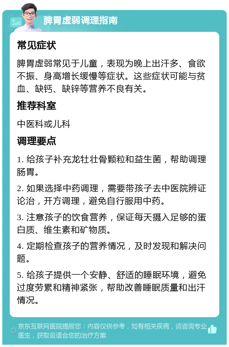 脾胃虚弱调理指南 常见症状 脾胃虚弱常见于儿童，表现为晚上出汗多、食欲不振、身高增长缓慢等症状。这些症状可能与贫血、缺钙、缺锌等营养不良有关。 推荐科室 中医科或儿科 调理要点 1. 给孩子补充龙牡壮骨颗粒和益生菌，帮助调理肠胃。 2. 如果选择中药调理，需要带孩子去中医院辨证论治，开方调理，避免自行服用中药。 3. 注意孩子的饮食营养，保证每天摄入足够的蛋白质、维生素和矿物质。 4. 定期检查孩子的营养情况，及时发现和解决问题。 5. 给孩子提供一个安静、舒适的睡眠环境，避免过度劳累和精神紧张，帮助改善睡眠质量和出汗情况。