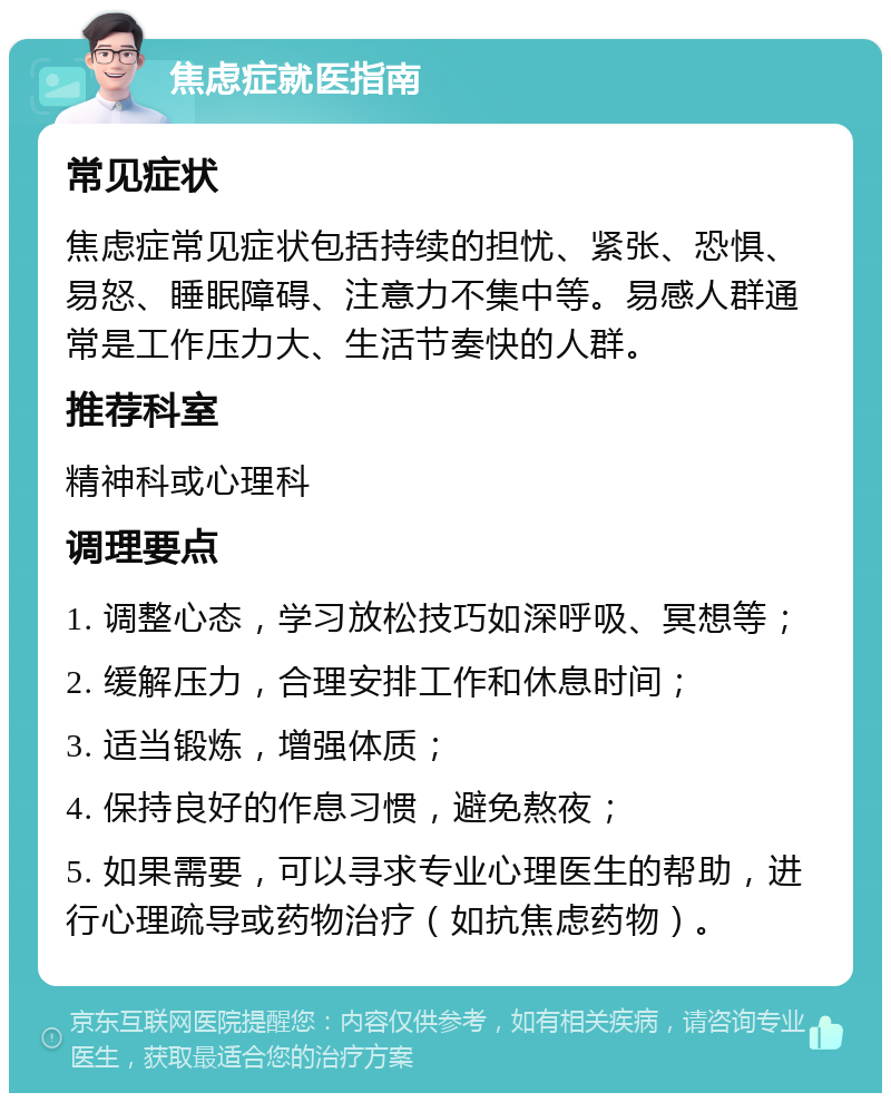 焦虑症就医指南 常见症状 焦虑症常见症状包括持续的担忧、紧张、恐惧、易怒、睡眠障碍、注意力不集中等。易感人群通常是工作压力大、生活节奏快的人群。 推荐科室 精神科或心理科 调理要点 1. 调整心态，学习放松技巧如深呼吸、冥想等； 2. 缓解压力，合理安排工作和休息时间； 3. 适当锻炼，增强体质； 4. 保持良好的作息习惯，避免熬夜； 5. 如果需要，可以寻求专业心理医生的帮助，进行心理疏导或药物治疗（如抗焦虑药物）。