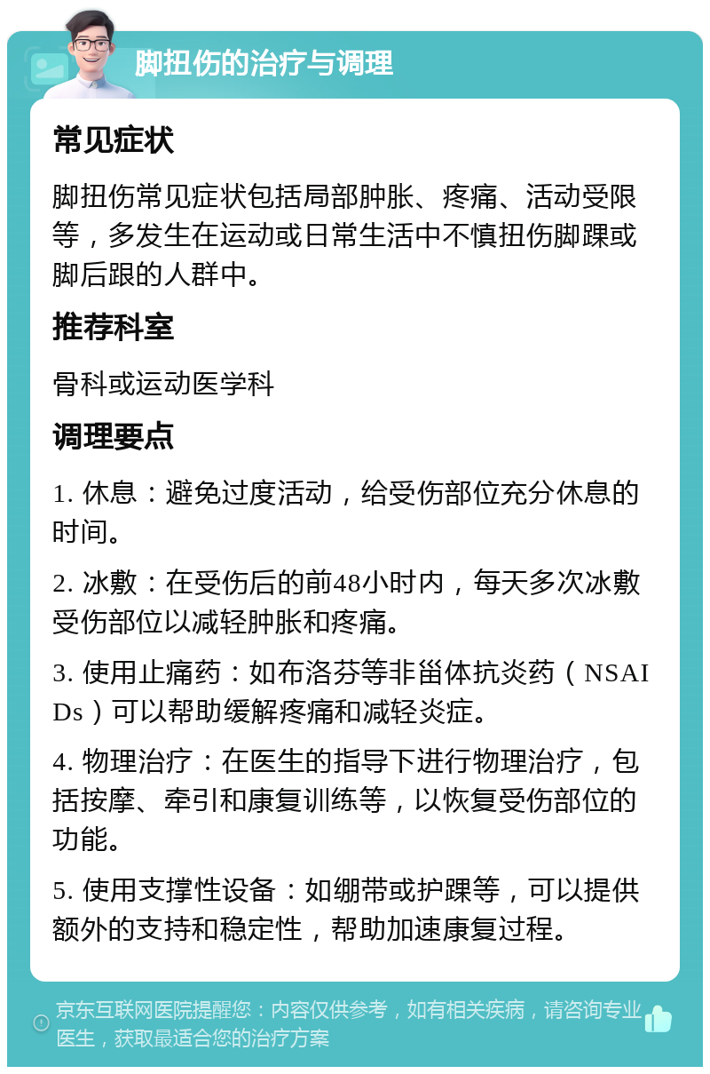 脚扭伤的治疗与调理 常见症状 脚扭伤常见症状包括局部肿胀、疼痛、活动受限等，多发生在运动或日常生活中不慎扭伤脚踝或脚后跟的人群中。 推荐科室 骨科或运动医学科 调理要点 1. 休息：避免过度活动，给受伤部位充分休息的时间。 2. 冰敷：在受伤后的前48小时内，每天多次冰敷受伤部位以减轻肿胀和疼痛。 3. 使用止痛药：如布洛芬等非甾体抗炎药（NSAIDs）可以帮助缓解疼痛和减轻炎症。 4. 物理治疗：在医生的指导下进行物理治疗，包括按摩、牵引和康复训练等，以恢复受伤部位的功能。 5. 使用支撑性设备：如绷带或护踝等，可以提供额外的支持和稳定性，帮助加速康复过程。