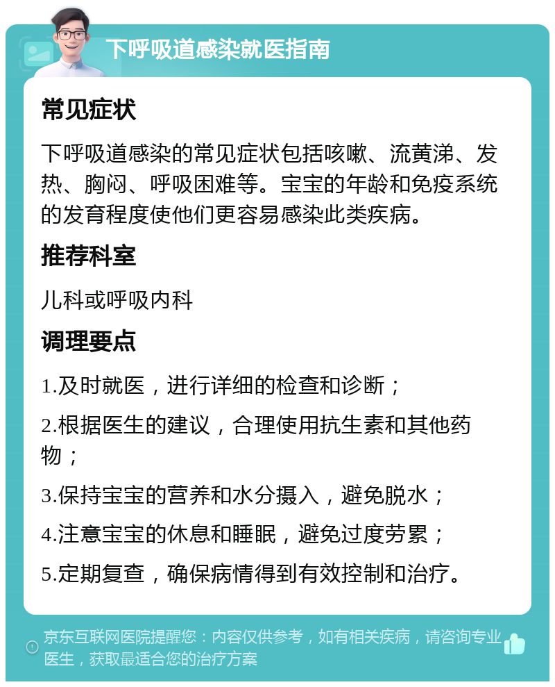 下呼吸道感染就医指南 常见症状 下呼吸道感染的常见症状包括咳嗽、流黄涕、发热、胸闷、呼吸困难等。宝宝的年龄和免疫系统的发育程度使他们更容易感染此类疾病。 推荐科室 儿科或呼吸内科 调理要点 1.及时就医，进行详细的检查和诊断； 2.根据医生的建议，合理使用抗生素和其他药物； 3.保持宝宝的营养和水分摄入，避免脱水； 4.注意宝宝的休息和睡眠，避免过度劳累； 5.定期复查，确保病情得到有效控制和治疗。