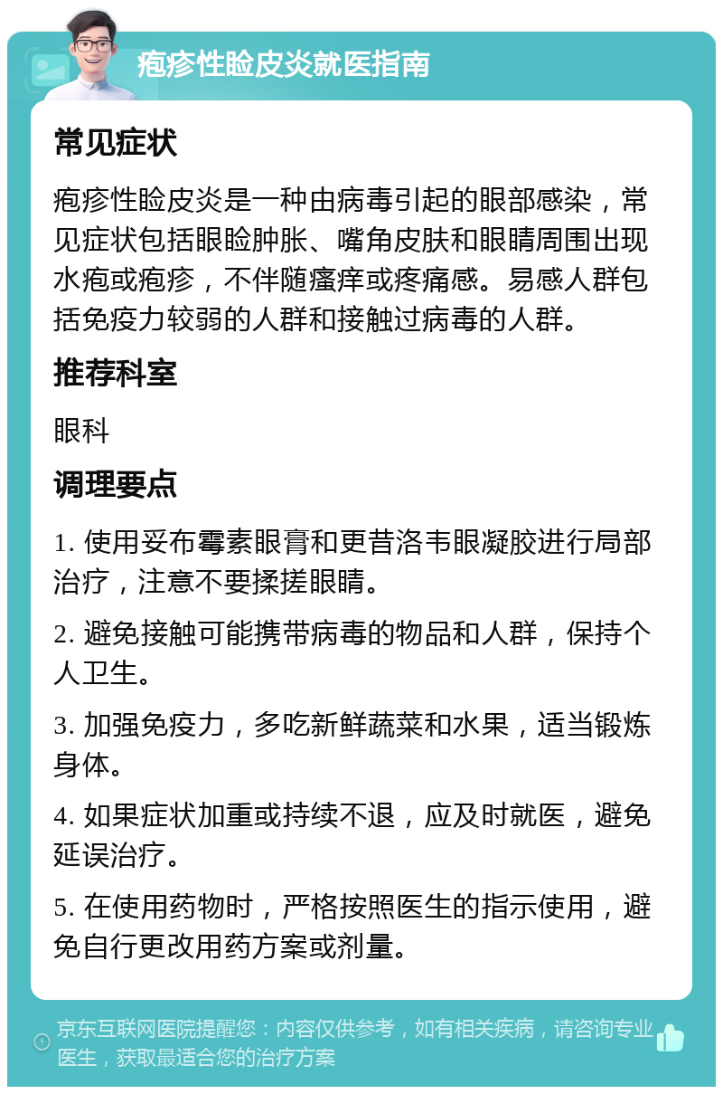 疱疹性睑皮炎就医指南 常见症状 疱疹性睑皮炎是一种由病毒引起的眼部感染，常见症状包括眼睑肿胀、嘴角皮肤和眼睛周围出现水疱或疱疹，不伴随瘙痒或疼痛感。易感人群包括免疫力较弱的人群和接触过病毒的人群。 推荐科室 眼科 调理要点 1. 使用妥布霉素眼膏和更昔洛韦眼凝胶进行局部治疗，注意不要揉搓眼睛。 2. 避免接触可能携带病毒的物品和人群，保持个人卫生。 3. 加强免疫力，多吃新鲜蔬菜和水果，适当锻炼身体。 4. 如果症状加重或持续不退，应及时就医，避免延误治疗。 5. 在使用药物时，严格按照医生的指示使用，避免自行更改用药方案或剂量。