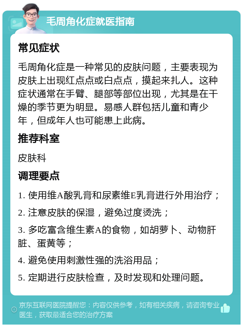 毛周角化症就医指南 常见症状 毛周角化症是一种常见的皮肤问题，主要表现为皮肤上出现红点点或白点点，摸起来扎人。这种症状通常在手臂、腿部等部位出现，尤其是在干燥的季节更为明显。易感人群包括儿童和青少年，但成年人也可能患上此病。 推荐科室 皮肤科 调理要点 1. 使用维A酸乳膏和尿素维E乳膏进行外用治疗； 2. 注意皮肤的保湿，避免过度烫洗； 3. 多吃富含维生素A的食物，如胡萝卜、动物肝脏、蛋黄等； 4. 避免使用刺激性强的洗浴用品； 5. 定期进行皮肤检查，及时发现和处理问题。