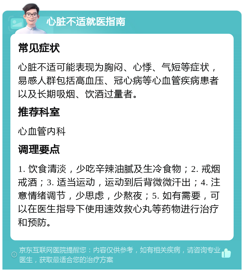 心脏不适就医指南 常见症状 心脏不适可能表现为胸闷、心悸、气短等症状，易感人群包括高血压、冠心病等心血管疾病患者以及长期吸烟、饮酒过量者。 推荐科室 心血管内科 调理要点 1. 饮食清淡，少吃辛辣油腻及生冷食物；2. 戒烟戒酒；3. 适当运动，运动到后背微微汗出；4. 注意情绪调节，少思虑，少熬夜；5. 如有需要，可以在医生指导下使用速效救心丸等药物进行治疗和预防。