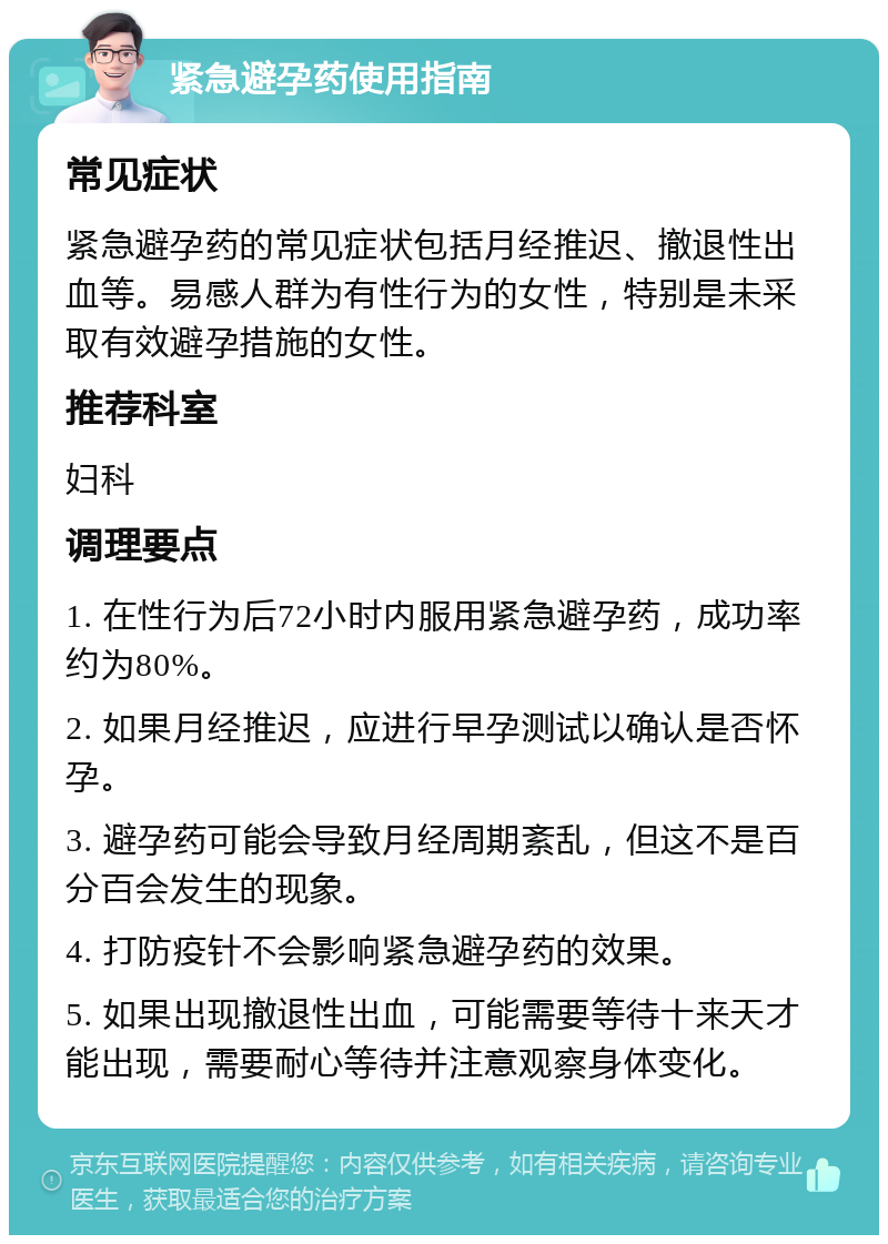 紧急避孕药使用指南 常见症状 紧急避孕药的常见症状包括月经推迟、撤退性出血等。易感人群为有性行为的女性，特别是未采取有效避孕措施的女性。 推荐科室 妇科 调理要点 1. 在性行为后72小时内服用紧急避孕药，成功率约为80%。 2. 如果月经推迟，应进行早孕测试以确认是否怀孕。 3. 避孕药可能会导致月经周期紊乱，但这不是百分百会发生的现象。 4. 打防疫针不会影响紧急避孕药的效果。 5. 如果出现撤退性出血，可能需要等待十来天才能出现，需要耐心等待并注意观察身体变化。