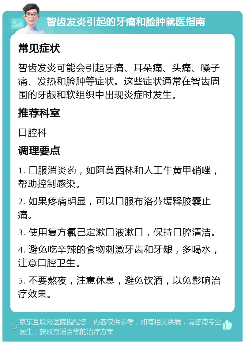 智齿发炎引起的牙痛和脸肿就医指南 常见症状 智齿发炎可能会引起牙痛、耳朵痛、头痛、嗓子痛、发热和脸肿等症状。这些症状通常在智齿周围的牙龈和软组织中出现炎症时发生。 推荐科室 口腔科 调理要点 1. 口服消炎药，如阿莫西林和人工牛黄甲硝唑，帮助控制感染。 2. 如果疼痛明显，可以口服布洛芬缓释胶囊止痛。 3. 使用复方氯己定漱口液漱口，保持口腔清洁。 4. 避免吃辛辣的食物刺激牙齿和牙龈，多喝水，注意口腔卫生。 5. 不要熬夜，注意休息，避免饮酒，以免影响治疗效果。