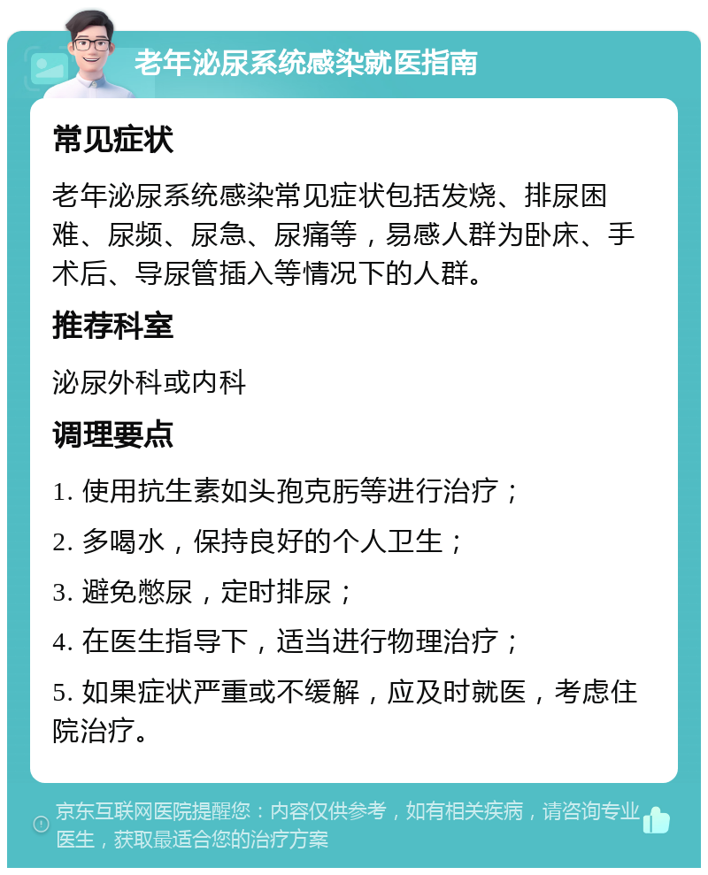 老年泌尿系统感染就医指南 常见症状 老年泌尿系统感染常见症状包括发烧、排尿困难、尿频、尿急、尿痛等，易感人群为卧床、手术后、导尿管插入等情况下的人群。 推荐科室 泌尿外科或内科 调理要点 1. 使用抗生素如头孢克肟等进行治疗； 2. 多喝水，保持良好的个人卫生； 3. 避免憋尿，定时排尿； 4. 在医生指导下，适当进行物理治疗； 5. 如果症状严重或不缓解，应及时就医，考虑住院治疗。