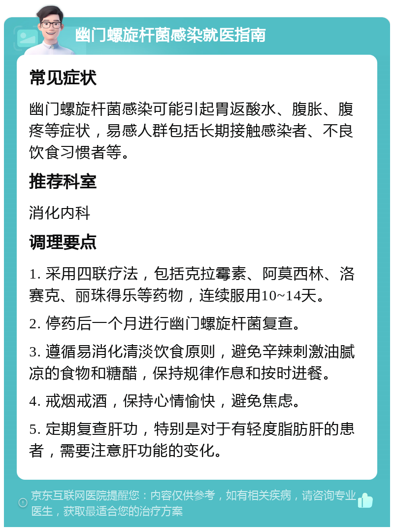 幽门螺旋杆菌感染就医指南 常见症状 幽门螺旋杆菌感染可能引起胃返酸水、腹胀、腹疼等症状，易感人群包括长期接触感染者、不良饮食习惯者等。 推荐科室 消化内科 调理要点 1. 采用四联疗法，包括克拉霉素、阿莫西林、洛赛克、丽珠得乐等药物，连续服用10~14天。 2. 停药后一个月进行幽门螺旋杆菌复查。 3. 遵循易消化清淡饮食原则，避免辛辣刺激油腻凉的食物和糖醋，保持规律作息和按时进餐。 4. 戒烟戒酒，保持心情愉快，避免焦虑。 5. 定期复查肝功，特别是对于有轻度脂肪肝的患者，需要注意肝功能的变化。