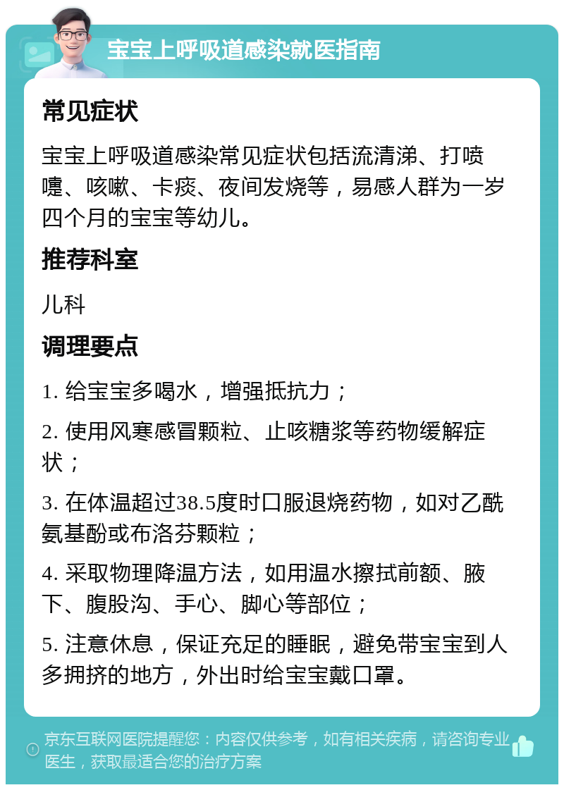 宝宝上呼吸道感染就医指南 常见症状 宝宝上呼吸道感染常见症状包括流清涕、打喷嚏、咳嗽、卡痰、夜间发烧等，易感人群为一岁四个月的宝宝等幼儿。 推荐科室 儿科 调理要点 1. 给宝宝多喝水，增强抵抗力； 2. 使用风寒感冒颗粒、止咳糖浆等药物缓解症状； 3. 在体温超过38.5度时口服退烧药物，如对乙酰氨基酚或布洛芬颗粒； 4. 采取物理降温方法，如用温水擦拭前额、腋下、腹股沟、手心、脚心等部位； 5. 注意休息，保证充足的睡眠，避免带宝宝到人多拥挤的地方，外出时给宝宝戴口罩。